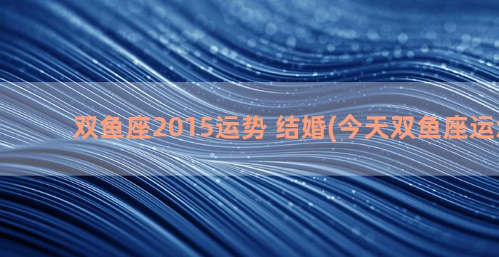 双鱼座2015运势 结婚(今天双鱼座运怎么样)